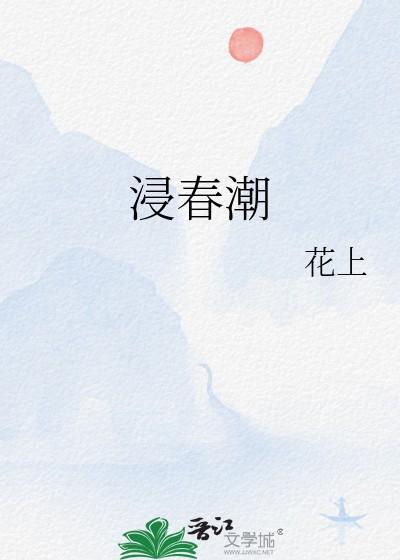 浸春潮花上笔趣阁免费阅读全文 浸春潮花上笔趣阁免费阅读全文